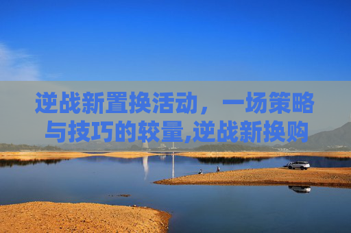 逆战新置换活动，一场策略与技巧的较量,逆战新换购活动