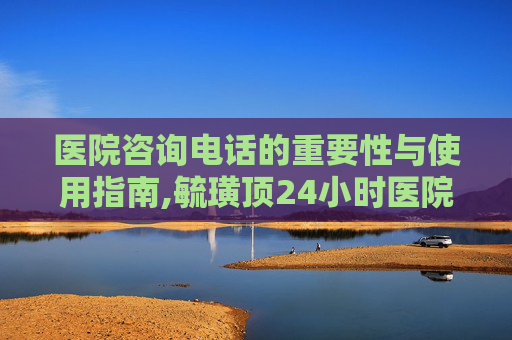 医院咨询电话的重要性与使用指南,毓璜顶24小时医院咨询电话 医院咨询电话的重要性与使用指南,毓璜顶24小时医院咨询电话