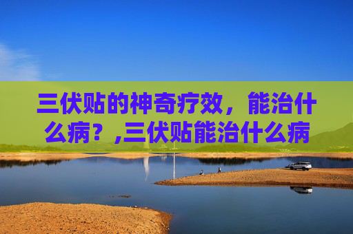 三伏贴的神奇疗效，能治什么病？,三伏贴能治什么病百度百科