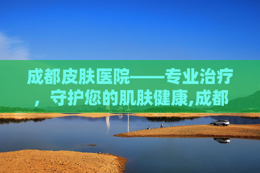成都皮肤医院——专业治疗，守护您的肌肤健康,成都皮肤医院哪个最好