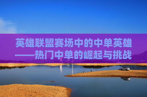 英雄联盟赛场中的中单英雄——热门中单的崛起与挑战,lol赛场热门中单排名