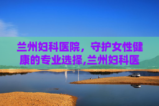 兰州妇科医院，守护女性健康的专业选择,兰州妇科医院免费咨询