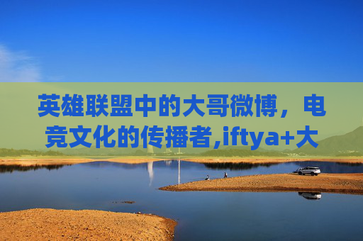 英雄联盟中的大哥微博，电竞文化的传播者,iftya+大哥微博