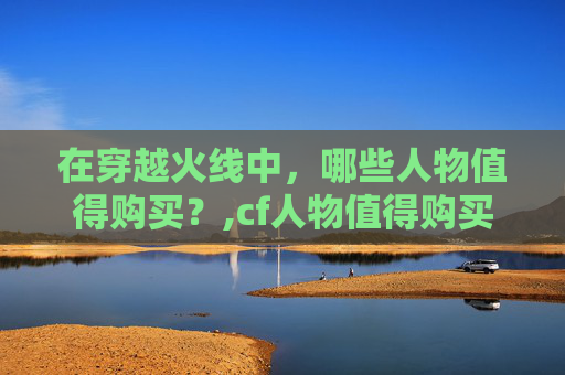 在穿越火线中，哪些人物值得购买？,cf人物值得购买吗知乎