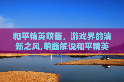 和平精英萌酱，游戏界的清新之风,萌酱解说和平精英搞笑视频