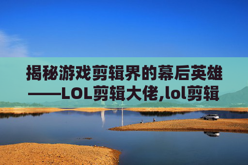 揭秘游戏剪辑界的幕后英雄——LOL剪辑大佬,lol剪辑软件