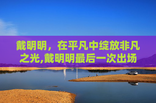 戴明明，在平凡中绽放非凡之光,戴明明最后一次出场
