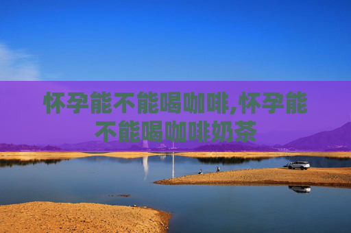 怀孕能不能喝咖啡,怀孕能不能喝咖啡奶茶