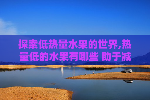 探索低热量水果的世界,热量低的水果有哪些 助于减肥的