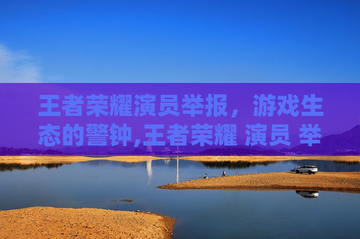 王者荣耀演员举报，游戏生态的警钟,王者荣耀 演员 举报