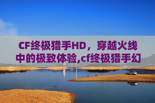 CF终极猎手HD，穿越火线中的极致体验,cf终极猎手幻影猎人怎么用