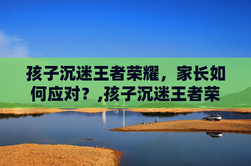 孩子沉迷王者荣耀，家长如何应对？,孩子沉迷王者荣耀怎么办