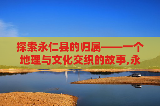 探索永仁县的归属——一个地理与文化交织的故事,永仁县属于哪个市哪个省