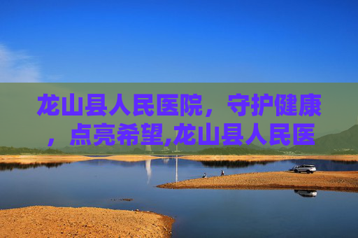龙山县人民医院，守护健康，点亮希望,龙山县人民医院上班时间