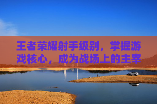 王者荣耀射手级别，掌握游戏核心，成为战场上的主宰,王者荣耀射手级别最高多少