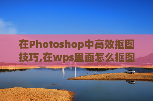 在Photoshop中高效抠图技巧,在wps里面怎么抠图