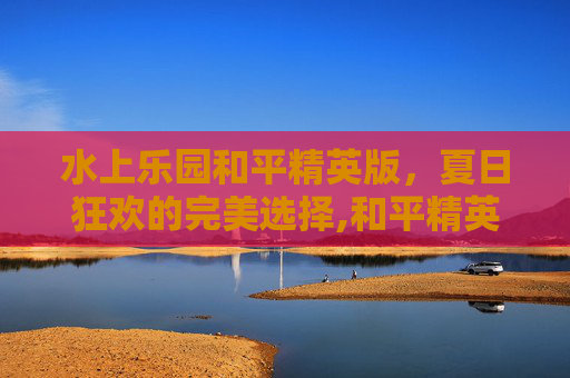 水上乐园和平精英版，夏日狂欢的完美选择,和平精英水上乐园模式咋解锁