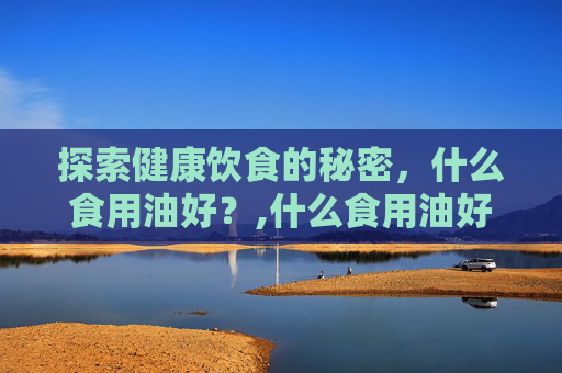 探索健康饮食的秘密，什么食用油好？,什么食用油好吃又健康