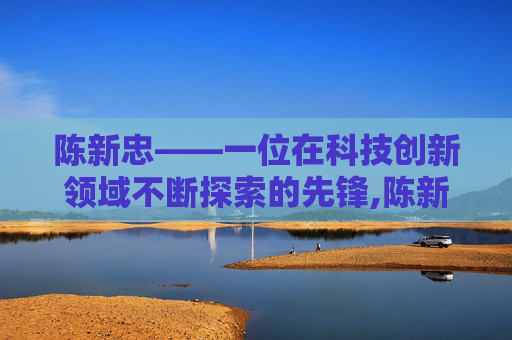 陈新忠——一位在科技创新领域不断探索的先锋,陈新忠徐州工程学院