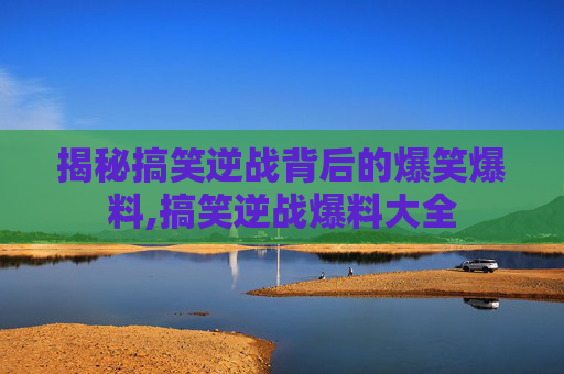 揭秘搞笑逆战背后的爆笑爆料,搞笑逆战爆料大全