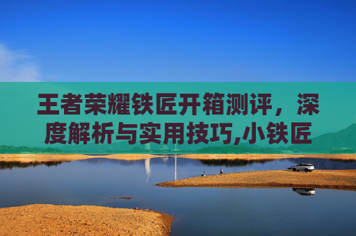 王者荣耀铁匠开箱测评，深度解析与实用技巧,小铁匠王者荣耀
