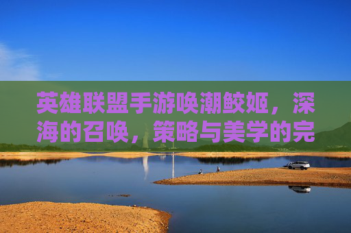 英雄联盟手游唤潮鲛姬，深海的召唤，策略与美学的完美融合,lol唤潮鲛