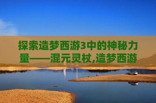 探索造梦西游3中的神秘力量——混元灵杖,造梦西游3混元灵杖怎么得
