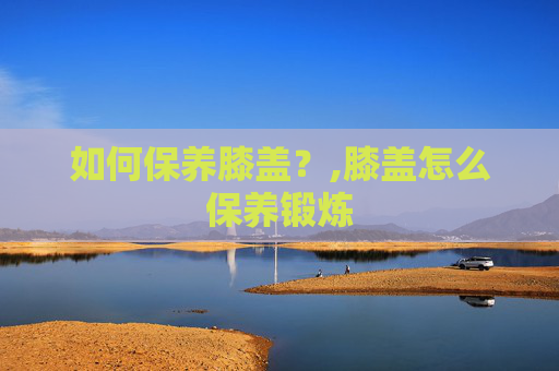 如何保养膝盖？,膝盖怎么保养锻炼