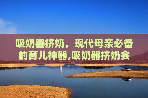 吸奶器挤奶，现代母亲必备的育儿神器,吸奶器挤奶会不会越来越少
