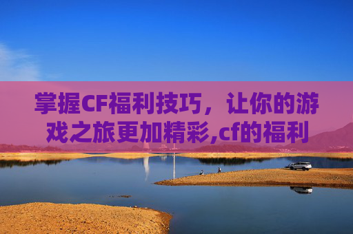 掌握CF福利技巧，让你的游戏之旅更加精彩,cf的福利