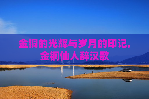 金铜的光辉与岁月的印记,金铜仙人辞汉歌