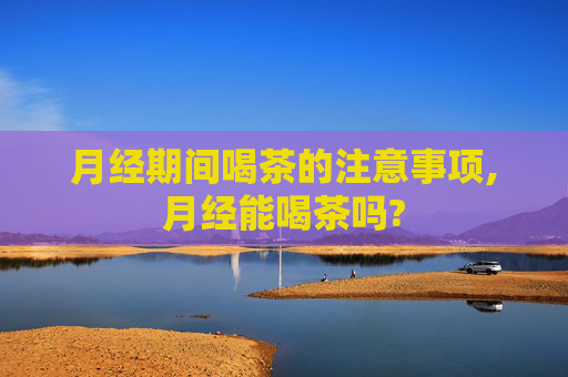 月经期间喝茶的注意事项,月经能喝茶吗?