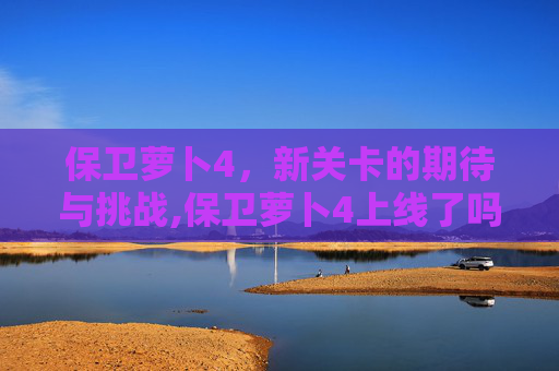 保卫萝卜4，新关卡的期待与挑战,保卫萝卜4上线了吗