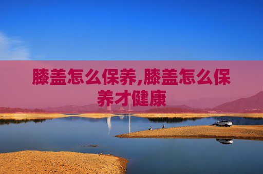 膝盖怎么保养,膝盖怎么保养才健康