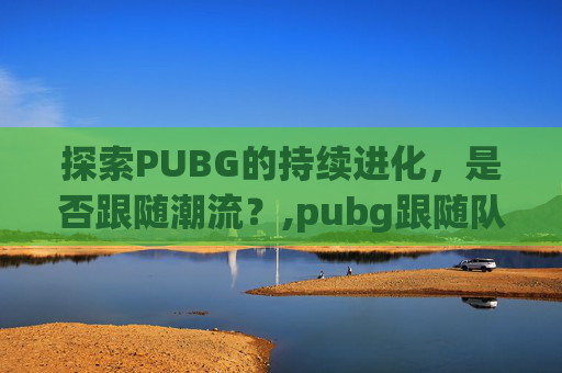 探索PUBG的持续进化，是否跟随潮流？,pubg跟随队友是哪个键