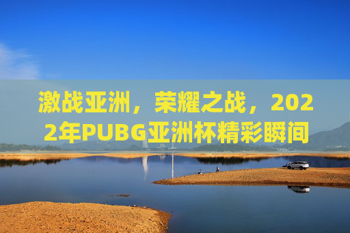 激战亚洲，荣耀之战，2022年PUBG亚洲杯精彩瞬间回顾,pubg亚洲杯直播地址