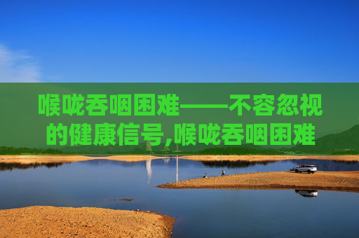 喉咙吞咽困难——不容忽视的健康信号,喉咙吞咽困难感觉有东西堵着
