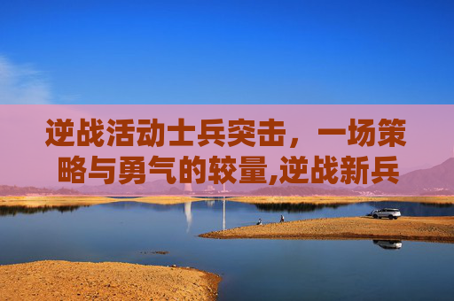 逆战活动士兵突击，一场策略与勇气的较量,逆战新兵活动