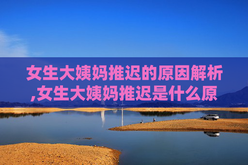 女生大姨妈推迟的原因解析,女生大姨妈推迟是什么原因导致的?