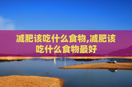 减肥该吃什么食物,减肥该吃什么食物最好