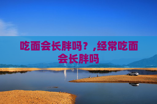吃面会长胖吗？,经常吃面会长胖吗