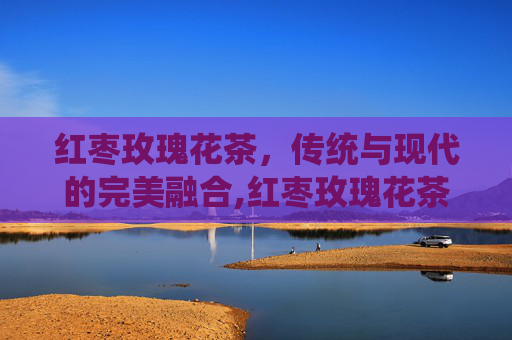 红枣玫瑰花茶，传统与现代的完美融合,红枣玫瑰花茶的功效与作用