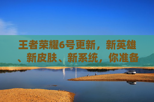 王者荣耀6号更新，新英雄、新皮肤、新系统，你准备好了吗？,王者荣耀6号更新内容