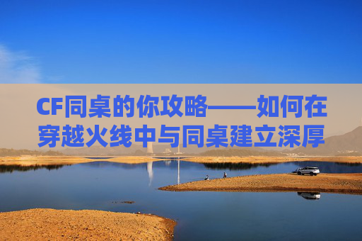 CF同桌的你攻略——如何在穿越火线中与同桌建立深厚的友谊,同桌的你小游戏