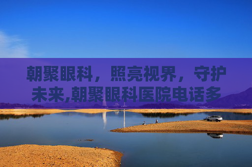 朝聚眼科，照亮视界，守护未来,朝聚眼科医院电话多少