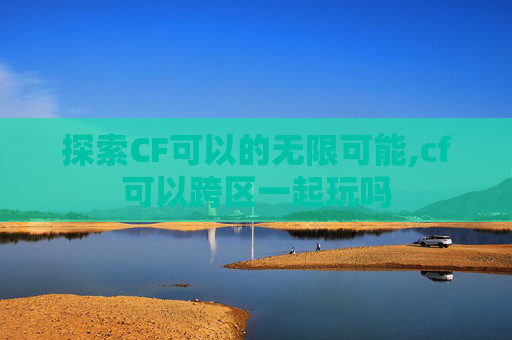 探索CF可以的无限可能,cf可以跨区一起玩吗