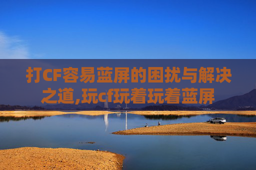 打CF容易蓝屏的困扰与解决之道,玩cf玩着玩着蓝屏