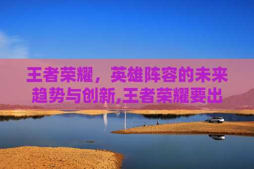王者荣耀，英雄阵容的未来趋势与创新,王者荣耀要出哪些英雄了