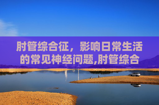 肘管综合征，影响日常生活的常见神经问题,肘管综合征的最佳治疗方法
