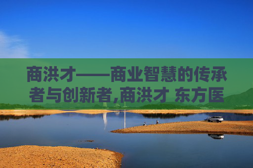 商洪才——商业智慧的传承者与创新者,商洪才 东方医院